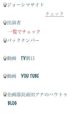 ジョーシマサイト
　公式ホームページチェック出演者
　一覧でチェックバックナンバー
　画像でチェック
動画　TV朝日
　ケータイサイトでチェック
動画　YOU tube 
　YOU TUBE でチェック
企画部長前田アナのハ￼ウトゥ
　BLOG
　ブログをチェック
